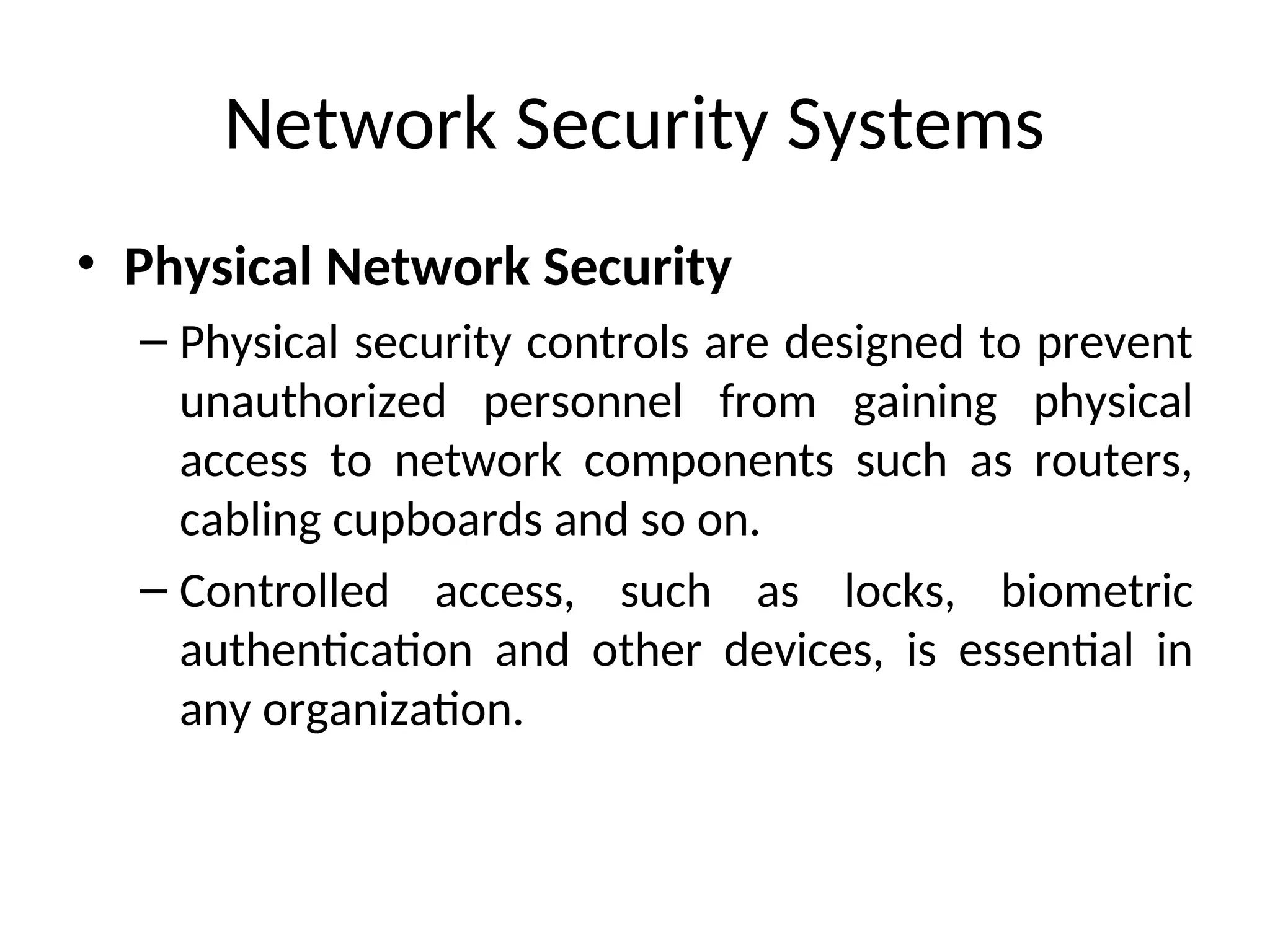 Network Security Systems
• Physical Network Security
– Physical security controls are designed to prevent
unauthorized personnel from gaining physical
access to network components such as routers,
cabling cupboards and so on.
– Controlled access, such as locks, biometric
authentication and other devices, is essential in
any organization.
 