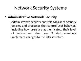 Network Security Systems
• Administrative Network Security
– Administrative security controls consist of security
policies and processes that control user behavior,
including how users are authenticated, their level
of access and also how IT staff members
implement changes to the infrastructure.
 