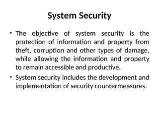 System Security
• The objective of system security is the
protection of information and property from
theft, corruption and other types of damage,
while allowing the information and property
to remain accessible and productive.
• System security includes the development and
implementation of security countermeasures.
 