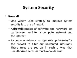 System Security
• Firewall
– One widely used strategy to improve system
security is to use a firewall.
– A firewall consists of software and hardware set
up between an internal computer network and
the Internet.
– A computer network manager sets up the rules for
the firewall to filter out unwanted intrusions.
These rules are set up in such a way that
unauthorized access is much more difficult.
 