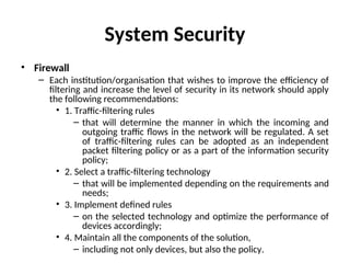 System Security
• Firewall
– Each institution/organisation that wishes to improve the efficiency of
filtering and increase the level of security in its network should apply
the following recommendations:
• 1. Traffic-filtering rules
– that will determine the manner in which the incoming and
outgoing traffic flows in the network will be regulated. A set
of traffic-filtering rules can be adopted as an independent
packet filtering policy or as a part of the information security
policy;
• 2. Select a traffic-filtering technology
– that will be implemented depending on the requirements and
needs;
• 3. Implement defined rules
– on the selected technology and optimize the performance of
devices accordingly;
• 4. Maintain all the components of the solution,
– including not only devices, but also the policy.
 