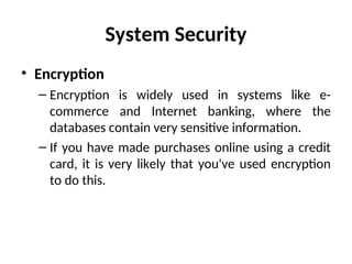 System Security
• Encryption
– Encryption is widely used in systems like e-
commerce and Internet banking, where the
databases contain very sensitive information.
– If you have made purchases online using a credit
card, it is very likely that you've used encryption
to do this.
 