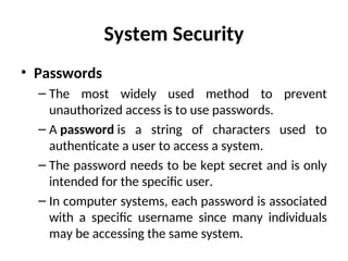 System Security
• Passwords
– The most widely used method to prevent
unauthorized access is to use passwords.
– A password is a string of characters used to
authenticate a user to access a system.
– The password needs to be kept secret and is only
intended for the specific user.
– In computer systems, each password is associated
with a specific username since many individuals
may be accessing the same system.
 