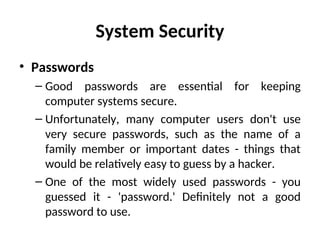 System Security
• Passwords
– Good passwords are essential for keeping
computer systems secure.
– Unfortunately, many computer users don't use
very secure passwords, such as the name of a
family member or important dates - things that
would be relatively easy to guess by a hacker.
– One of the most widely used passwords - you
guessed it - 'password.' Definitely not a good
password to use.
 