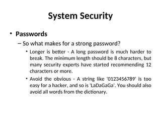 System Security
• Passwords
– So what makes for a strong password?
• Longer is better - A long password is much harder to
break. The minimum length should be 8 characters, but
many security experts have started recommending 12
characters or more.
• Avoid the obvious - A string like '0123456789' is too
easy for a hacker, and so is 'LaDaGaGa'. You should also
avoid all words from the dictionary.
 