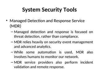System Security Tools
• Managed Detection and Response Service
(MDR)
– Managed detection and response is focused on
threat detection, rather than compliance.
– MDR relies heavily on security event management
and advanced analytics.
– While some automation is used, MDR also
involves humans to monitor our network.
– MDR service providers also perform incident
validation and remote response.
 