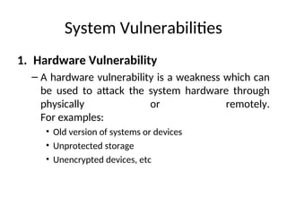 System Vulnerabilities
1. Hardware Vulnerability
– A hardware vulnerability is a weakness which can
be used to attack the system hardware through
physically or remotely.
For examples:
• Old version of systems or devices
• Unprotected storage
• Unencrypted devices, etc
 