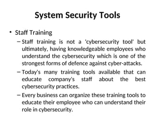 System Security Tools
• Staff Training
– Staff training is not a 'cybersecurity tool' but
ultimately, having knowledgeable employees who
understand the cybersecurity which is one of the
strongest forms of defence against cyber-attacks.
– Today's many training tools available that can
educate company's staff about the best
cybersecurity practices.
– Every business can organize these training tools to
educate their employee who can understand their
role in cybersecurity.
 