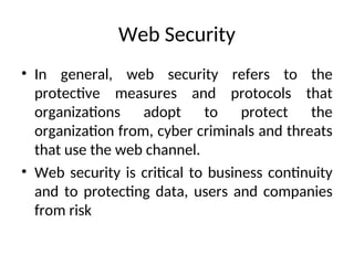 Web Security
• In general, web security refers to the
protective measures and protocols that
organizations adopt to protect the
organization from, cyber criminals and threats
that use the web channel.
• Web security is critical to business continuity
and to protecting data, users and companies
from risk
 