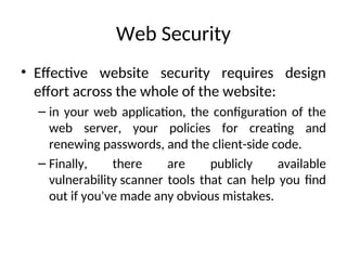 Web Security
• Effective website security requires design
effort across the whole of the website:
– in your web application, the configuration of the
web server, your policies for creating and
renewing passwords, and the client-side code.
– Finally, there are publicly available
vulnerability scanner tools that can help you find
out if you've made any obvious mistakes.
 