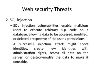Web security Threats
2. SQL injection
– SQL injection vulnerabilities enable malicious
users to execute arbitrary SQL code on a
database, allowing data to be accessed, modified,
or deleted irrespective of the user's permissions.
– A successful injection attack might spoof
identities, create new identities with
administration rights, access all data on the
server, or destroy/modify the data to make it
unusable.
 