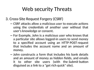Web security Threats
3. Cross-Site Request Forgery (CSRF)
– CSRF attacks allow a malicious user to execute actions
using the credentials of another user without that
user’s knowledge or consent.
– For Example, John is a malicious user who knows that
a particular site allows logged-in users to send money
to a specified account using an HTTP POST request
that includes the account name and an amount of
money.
– John constructs a form that includes his bank details
and an amount of money as hidden fields, and emails
it to other site users (with the Submit button
disguised as a link to a "get rich quick" site).
 