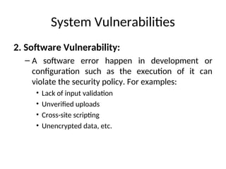 System Vulnerabilities
2. Software Vulnerability:
– A software error happen in development or
configuration such as the execution of it can
violate the security policy. For examples:
• Lack of input validation
• Unverified uploads
• Cross-site scripting
• Unencrypted data, etc.
 
