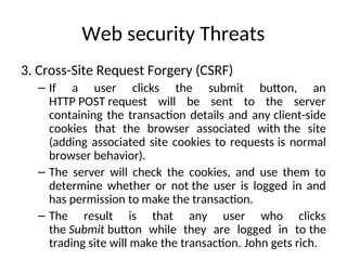 Web security Threats
3. Cross-Site Request Forgery (CSRF)
– If a user clicks the submit button, an
HTTP POST request will be sent to the server
containing the transaction details and any client-side
cookies that the browser associated with the site
(adding associated site cookies to requests is normal
browser behavior).
– The server will check the cookies, and use them to
determine whether or not the user is logged in and
has permission to make the transaction.
– The result is that any user who clicks
the Submit button while they are logged in to the
trading site will make the transaction. John gets rich.
 