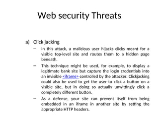 Web security Threats
a) Click jacking
– In this attack, a malicious user hijacks clicks meant for a
visible top-level site and routes them to a hidden page
beneath.
– This technique might be used, for example, to display a
legitimate bank site but capture the login credentials into
an invisible <iframe> controlled by the attacker. Clickjacking
could also be used to get the user to click a button on a
visible site, but in doing so actually unwittingly click a
completely different button.
– As a defense, your site can prevent itself from being
embedded in an iframe in another site by setting the
appropriate HTTP headers.
 