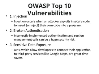 OWASP Top 10
Vulnerabilities
• 1. Injection
– Injection occurs when an attacker exploits insecure code
to insert (or inject) their own code into a program.
• 2. Broken Authentication
– Incorrectly implemented authentication and session
management calls can be a huge security risk.
• 3. Sensitive Data Exposure
– APIs, which allow developers to connect their application
to third-party services like Google Maps, are great time-
savers.
 