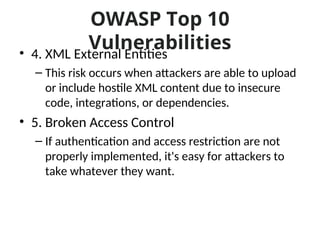 OWASP Top 10
Vulnerabilities
• 4. XML External Entities
– This risk occurs when attackers are able to upload
or include hostile XML content due to insecure
code, integrations, or dependencies.
• 5. Broken Access Control
– If authentication and access restriction are not
properly implemented, it's easy for attackers to
take whatever they want.
 