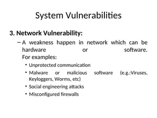 System Vulnerabilities
3. Network Vulnerability:
– A weakness happen in network which can be
hardware or software.
For examples:
• Unprotected communication
• Malware or malicious software (e.g.:Viruses,
Keyloggers, Worms, etc)
• Social engineering attacks
• Misconfigured firewalls
 