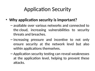 Application Security
• Why application security is important?
– available over various networks and connected to
the cloud, increasing vulnerabilities to security
threats and breaches.
– increasing pressure and incentive to not only
ensure security at the network level but also
within applications themselves.
– Application security testing can reveal weaknesses
at the application level, helping to prevent these
attacks.
 