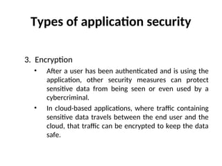 Types of application security
3. Encryption
• After a user has been authenticated and is using the
application, other security measures can protect
sensitive data from being seen or even used by a
cybercriminal.
• In cloud-based applications, where traffic containing
sensitive data travels between the end user and the
cloud, that traffic can be encrypted to keep the data
safe.
 