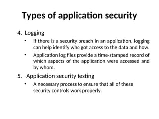 Types of application security
4. Logging
• If there is a security breach in an application, logging
can help identify who got access to the data and how.
• Application log files provide a time-stamped record of
which aspects of the application were accessed and
by whom.
5. Application security testing
• A necessary process to ensure that all of these
security controls work properly.
 