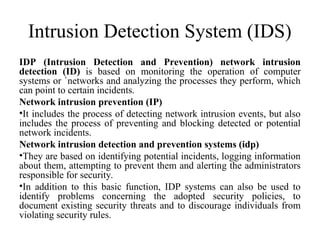 Intrusion Detection System (IDS)
IDP (Intrusion Detection and Prevention) network intrusion
detection (ID) is based on monitoring the operation of computer
systems or `networks and analyzing the processes they perform, which
can point to certain incidents.
Network intrusion prevention (IP)
•It includes the process of detecting network intrusion events, but also
includes the process of preventing and blocking detected or potential
network incidents.
Network intrusion detection and prevention systems (idp)
•They are based on identifying potential incidents, logging information
about them, attempting to prevent them and alerting the administrators
responsible for security.
•In addition to this basic function, IDP systems can also be used to
identify problems concerning the adopted security policies, to
document existing security threats and to discourage individuals from
violating security rules.
 