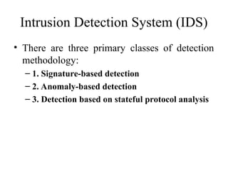 Intrusion Detection System (IDS)
• There are three primary classes of detection
methodology:
– 1. Signature-based detection
– 2. Anomaly-based detection
– 3. Detection based on stateful protocol analysis
 
