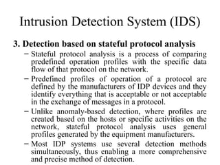 Intrusion Detection System (IDS)
3. Detection based on stateful protocol analysis
– Stateful protocol analysis is a process of comparing
predefined operation profiles with the specific data
flow of that protocol on the network.
– Predefined profiles of operation of a protocol are
defined by the manufacturers of IDP devices and they
identify everything that is acceptable or not acceptable
in the exchange of messages in a protocol.
– Unlike anomaly-based detection, where profiles are
created based on the hosts or specific activities on the
network, stateful protocol analysis uses general
profiles generated by the equipment manufacturers.
– Most IDP systems use several detection methods
simultaneously, thus enabling a more comprehensive
and precise method of detection.
 