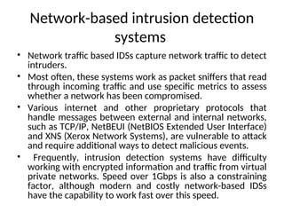 Network-based intrusion detection
systems
• Network traffic based IDSs capture network traffic to detect
intruders.
• Most often, these systems work as packet sniffers that read
through incoming traffic and use specific metrics to assess
whether a network has been compromised.
• Various internet and other proprietary protocols that
handle messages between external and internal networks,
such as TCP/IP, NetBEUI (NetBIOS Extended User Interface)
and XNS (Xerox Network Systems), are vulnerable to attack
and require additional ways to detect malicious events.
• Frequently, intrusion detection systems have difficulty
working with encrypted information and traffic from virtual
private networks. Speed over 1Gbps is also a constraining
factor, although modern and costly network-based IDSs
have the capability to work fast over this speed.
 
