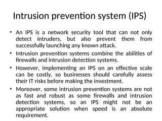 Intrusion prevention system (IPS)
• An IPS is a network security tool that can not only
detect intruders, but also prevent them from
successfully launching any known attack.
• Intrusion prevention systems combine the abilities of
firewalls and intrusion detection systems.
• However, implementing an IPS on an effective scale
can be costly, so businesses should carefully assess
their IT risks before making the investment.
• Moreover, some intrusion prevention systems are not
as fast and robust as some firewalls and intrusion
detection systems, so an IPS might not be an
appropriate solution when speed is an absolute
requirement.
 
