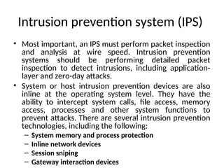 Intrusion prevention system (IPS)
• Most important, an IPS must perform packet inspection
and analysis at wire speed. Intrusion prevention
systems should be performing detailed packet
inspection to detect intrusions, including application-
layer and zero-day attacks.
• System or host intrusion prevention devices are also
inline at the operating system level. They have the
ability to intercept system calls, file access, memory
access, processes and other system functions to
prevent attacks. There are several intrusion prevention
technologies, including the following:
– System memory and process protection
– Inline network devices
– Session sniping
– Gateway interaction devices
 