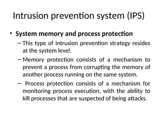 Intrusion prevention system (IPS)
• System memory and process protection
– This type of intrusion prevention strategy resides
at the system level.
– Memory protection consists of a mechanism to
prevent a process from corrupting the memory of
another process running on the same system.
– Process protection consists of a mechanism for
monitoring process execution, with the ability to
kill processes that are suspected of being attacks.
 