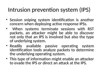 Intrusion prevention system (IPS)
• Session sniping system identification is another
concern when deploying active response IPSs.
• When systems terminate sessions with RST
packets, an attacker might be able to discover
not only that an IPS is involved but also the type
of underlying system.
• Readily available passive operating system
identification tools analyze packets to determine
the underlying operating system.
• This type of information might enable an attacker
to evade the IPS or direct an attack at the IPS.
 