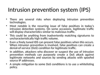 Intrusion prevention system (IPS)
• There are several risks when deploying intrusion prevention
technologies.
• Most notable is the recurring issue of false positives in today’s
intrusion detection systems. On some occasions, legitimate traffic
will display characteristics similar to malicious traffic.
• This could be anything from inadvertently matching signatures to
uncharacteristically high traffic volume.
• Even a finely tuned IDS can present false positives when this occurs.
When intrusion prevention is involved, false positives can create a
denial-of-service (DoS) condition for legitimate traffic.
• In addition, attackers who discover or suspect the use of intrusion
prevention methods can purposely create a DoS attack against
legitimate networks and sources by sending attacks with spoofed
source IP addresses.
• A simple mitigation to some DoS conditions is to use a whitelisting
policy.
 