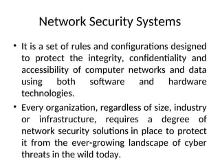 Network Security Systems
• It is a set of rules and configurations designed
to protect the integrity, confidentiality and
accessibility of computer networks and data
using both software and hardware
technologies.
• Every organization, regardless of size, industry
or infrastructure, requires a degree of
network security solutions in place to protect
it from the ever-growing landscape of cyber
threats in the wild today.
 
