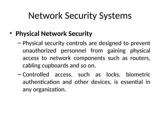 Network Security Systems
• Physical Network Security
– Physical security controls are designed to prevent
unauthorized personnel from gaining physical
access to network components such as routers,
cabling cupboards and so on.
– Controlled access, such as locks, biometric
authentication and other devices, is essential in
any organization.
 