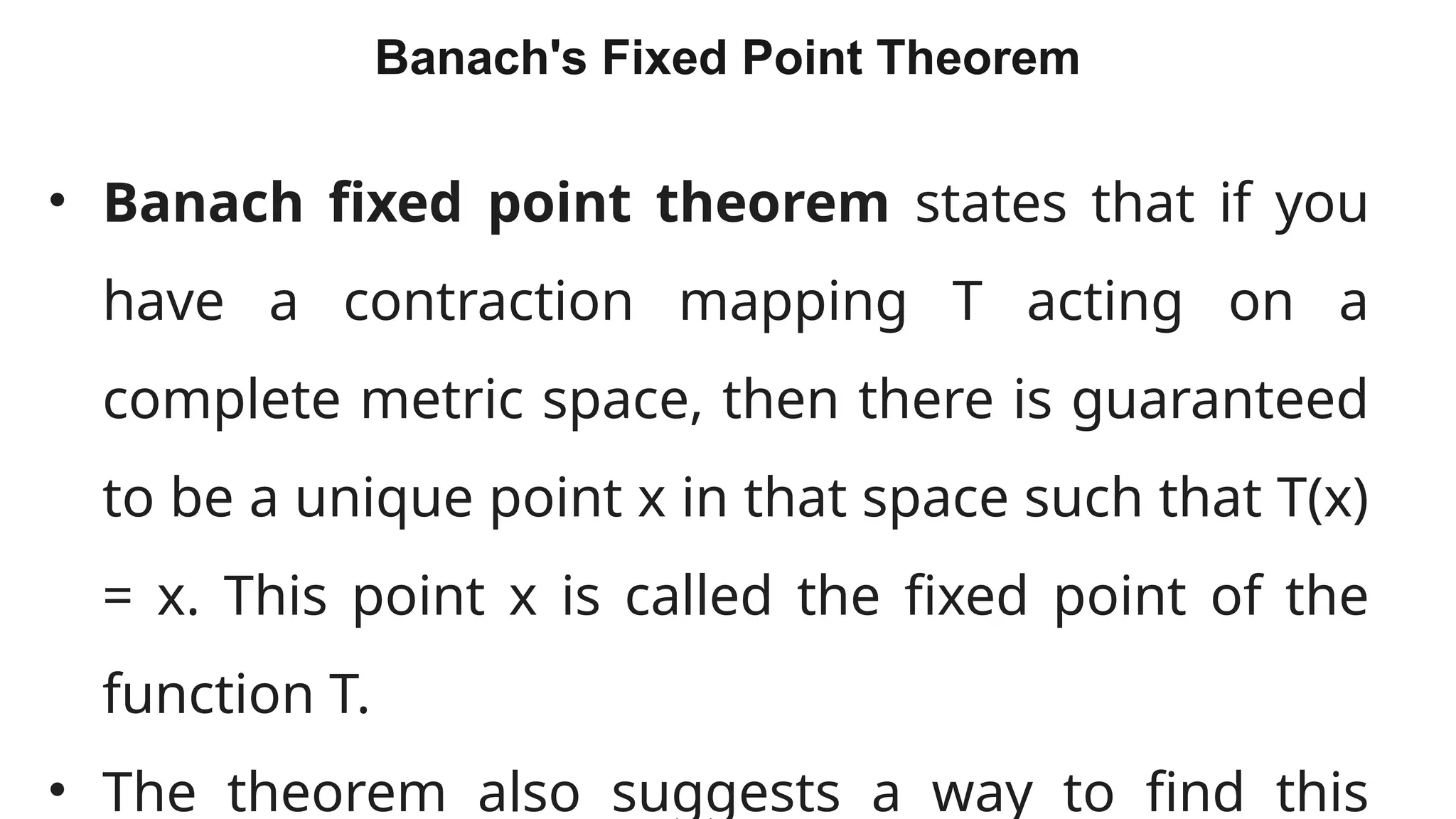 25
Banach's Fixed Point Theorem
• Banach fixed point theorem states that if you
have a contraction mapping T acting on a
complete metric space, then there is guaranteed
to be a unique point x in that space such that T(x)
= x. This point x is called the fixed point of the
function T.
• The theorem also suggests a way to find this
 