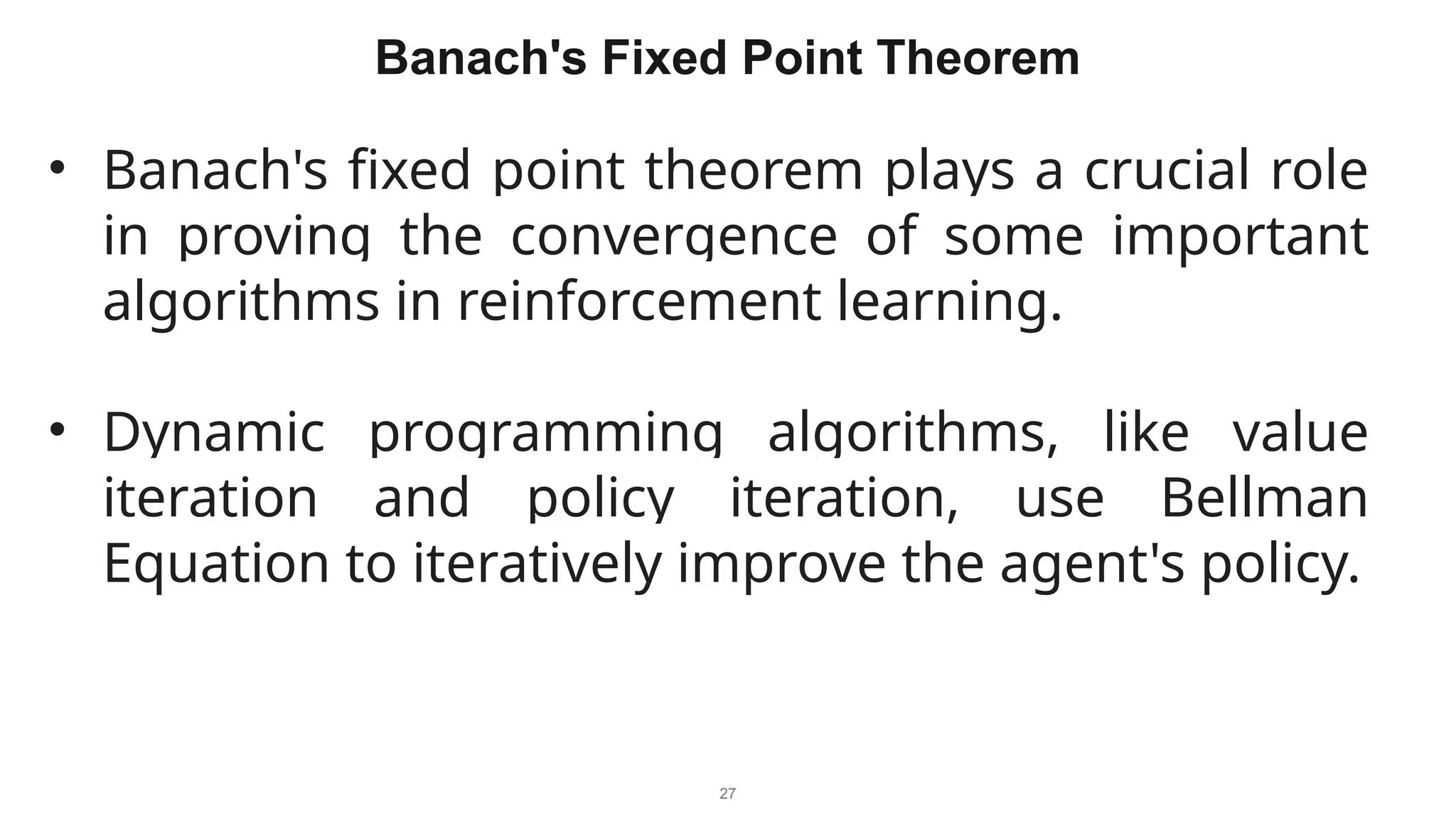27
Banach's Fixed Point Theorem
• Banach's fixed point theorem plays a crucial role
in proving the convergence of some important
algorithms in reinforcement learning.
• Dynamic programming algorithms, like value
iteration and policy iteration, use Bellman
Equation to iteratively improve the agent's policy.
 