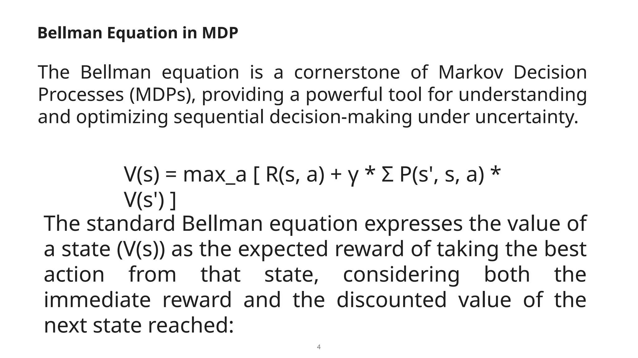 4
Bellman Equation in MDP
The Bellman equation is a cornerstone of Markov Decision
Processes (MDPs), providing a powerful tool for understanding
and optimizing sequential decision-making under uncertainty.
The standard Bellman equation expresses the value of
a state (V(s)) as the expected reward of taking the best
action from that state, considering both the
immediate reward and the discounted value of the
next state reached:
V(s) = max_a [ R(s, a) + γ * Σ P(s', s, a) *
V(s') ]
 