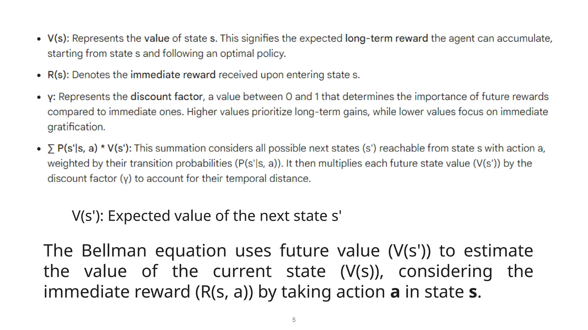 5
V(s'): Expected value of the next state s'
The Bellman equation uses future value (V(s')) to estimate
the value of the current state (V(s)), considering the
immediate reward (R(s, a)) by taking action a in state s.
 