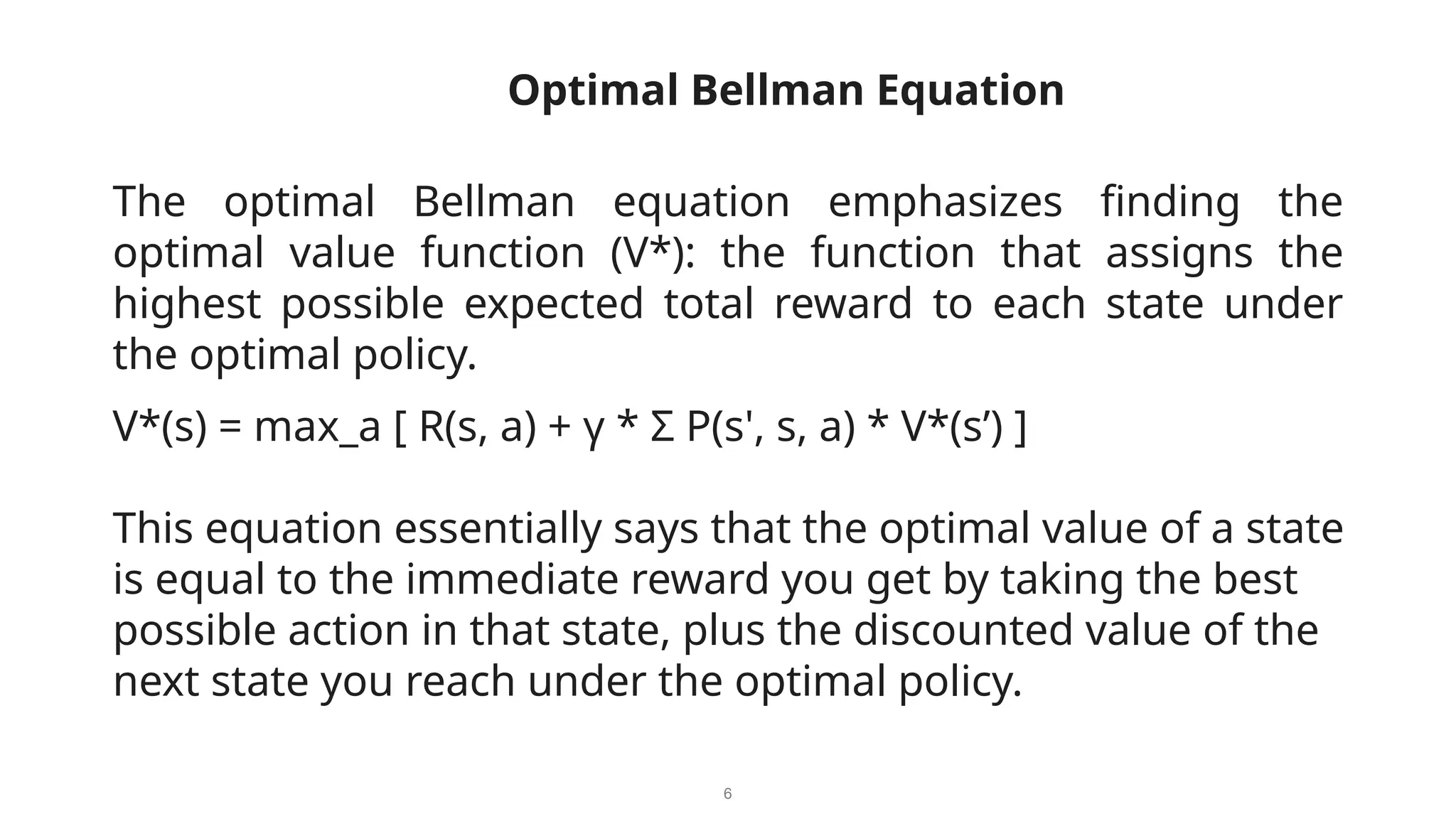 6
The optimal Bellman equation emphasizes finding the
optimal value function (V*): the function that assigns the
highest possible expected total reward to each state under
the optimal policy.
optimOptimal Bellman Equationation
V*(s) = max_a [ R(s, a) + γ * Σ P(s', s, a) * V*(s’) ]
This equation essentially says that the optimal value of a state
is equal to the immediate reward you get by taking the best
possible action in that state, plus the discounted value of the
next state you reach under the optimal policy.
 