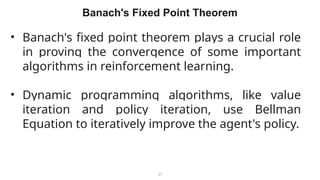 27
Banach's Fixed Point Theorem
• Banach's fixed point theorem plays a crucial role
in proving the convergence of some important
algorithms in reinforcement learning.
• Dynamic programming algorithms, like value
iteration and policy iteration, use Bellman
Equation to iteratively improve the agent's policy.
 
