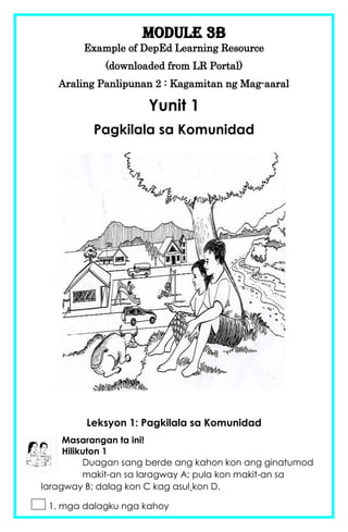Module 3b
Example of DepEd Learning Resource
(downloaded from LR Portal)
Araling Panlipunan 2 : Kagamitan ng Mag-aaral
Yunit 1
Pagkilala sa Komunidad
Leksyon 1: Pagkilala sa Komunidad
Masarangan ta ini!
Hilikuton 1
Duagan sang berde ang kahon kon ang ginatumod
makit-an sa laragway A; pula kon makit-an sa
laragway B; dalag kon C kag asul kon D.
1. mga dalagku nga kahoy
 