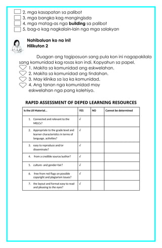 2. mga kasapatan sa palibot
3. mga bangka kag mangingisda
4. mga matag-as nga building sa palibot
5. bag-o kag nagkalain-lain nga mga salakyan
Nahibaluan ko na ini!
Hilikuton 2
Duagan ang tagiposuon sang pula kon ini nagapakilala
sang komunidad kag rosas kon indi. Kopyahun sa papel.
1. Makita sa komunidad ang eskwelahan.
2. Makita sa komunidad ang tindahan.
3. May klinika sa isa ka komunidad.
4. Ang tanan nga komunidad may
eskwelahan nga pang kolehiyo.
RAPID ASSESSMENT OF DEPED LEARNING RESOURCES
Is the LR Material... YES NO Cannot be determined
1. Connected and relevant to the
MELCs?
√
2. Appropriate to the grade level and
learner characteristics in terms of
language, activities?
√
3. easy to reproduce and/or
disseminate?
√
4. from a credible source/author? √
5. culture- and gender-fair? √
6. free from red flags on possible
copyright and plagiarism issues?
√
7. the layout and format easy to read
and pleasing to the eyes?
√
 