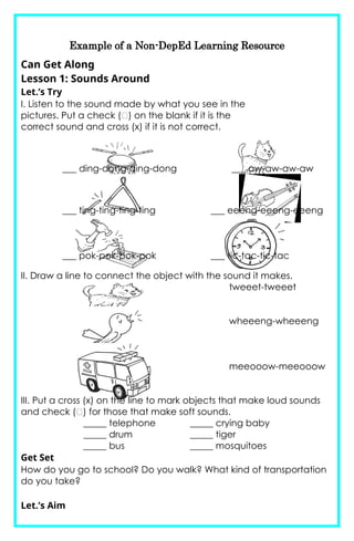 Example of a Non-DepEd Learning Resource
Can Get Along
Lesson 1: Sounds Around
Let.’s Try
I. Listen to the sound made by what you see in the
pictures. Put a check (􀀹) on the blank if it is the
correct sound and cross (x) if it is not correct.
___ ding-dong-ding-dong ___ aw-aw-aw-aw
___ ting-ting-ting-ting ___ eeeng-eeeng-eeeng
___ pok-pok-pok-pok ___ tic-tac-tic-tac
II. Draw a line to connect the object with the sound it makes.
tweeet-tweeet
wheeeng-wheeeng
meeooow-meeooow
III. Put a cross (x) on the line to mark objects that make loud sounds
and check (􀀹) for those that make soft sounds.
_____ telephone _____ crying baby
_____ drum _____ tiger
_____ bus _____ mosquitoes
Get Set
How do you go to school? Do you walk? What kind of transportation
do you take?
Let.’s Aim
 