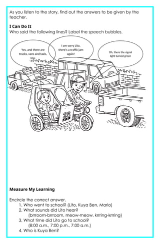 As you listen to the story, find out the answers to be given by the
teacher.
I Can Do It
Who said the following lines? Label the speech bubbles.
Measure My Learning
Encircle the correct answer.
1. Who went to school? (Lito, Kuya Ben, Mario)
2. What sounds did Lito hear?
(brrroom-brrroom, meow-meow, krrring-krrring)
3. What time did Lito go to school?
(8:00 a.m., 7:00 p.m., 7:00 a.m.)
4. Who is Kuya Ben?
Oh, there the signal
light turned green
I am sorry Lito,
there’s a traffic jam
again!
Yes, and there are
trucks, vans and taxis,
too.
 