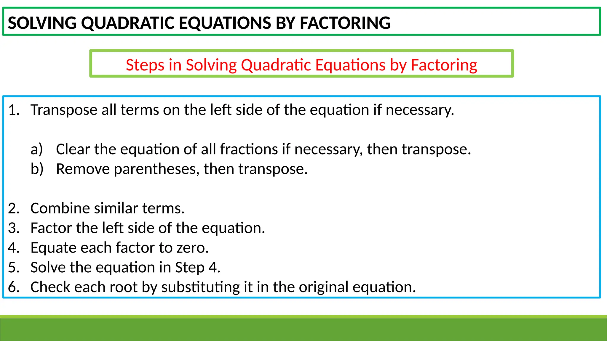 SOLVING QUADRATIC EQUATIONS BY FACTORING
Steps in Solving Quadratic Equations by Factoring
1. Transpose all terms on the left side of the equation if necessary.
a) Clear the equation of all fractions if necessary, then transpose.
b) Remove parentheses, then transpose.
2. Combine similar terms.
3. Factor the left side of the equation.
4. Equate each factor to zero.
5. Solve the equation in Step 4.
6. Check each root by substituting it in the original equation.
 
