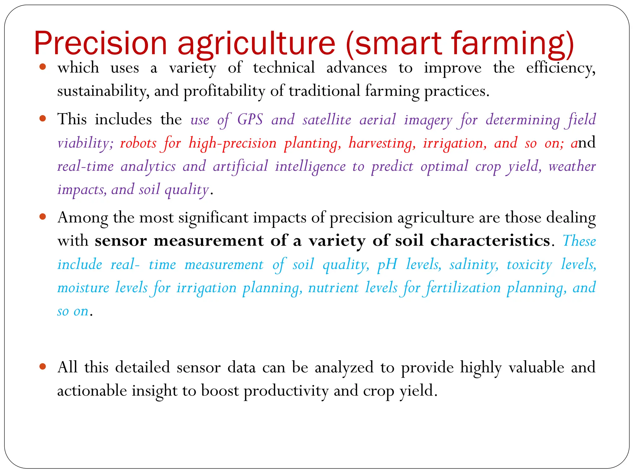 Precision agriculture (smart farming)
 which uses a variety of technical advances to improve the efficiency,
sustainability, and profitability of traditional farming practices.
 This includes the use of GPS and satellite aerial imagery for determining field
viability; robots for high-precision planting, harvesting, irrigation, and so on; and
real-time analytics and artificial intelligence to predict optimal crop yield, weather
impacts,and soil quality.
 Among the most significant impacts of precision agriculture are those dealing
with sensor measurement of a variety of soil characteristics. These
include real- time measurement of soil quality, pH levels, salinity, toxicity levels,
moisture levels for irrigation planning, nutrient levels for fertilization planning, and
so on.
 All this detailed sensor data can be analyzed to provide highly valuable and
actionable insight to boost productivity and crop yield.
 