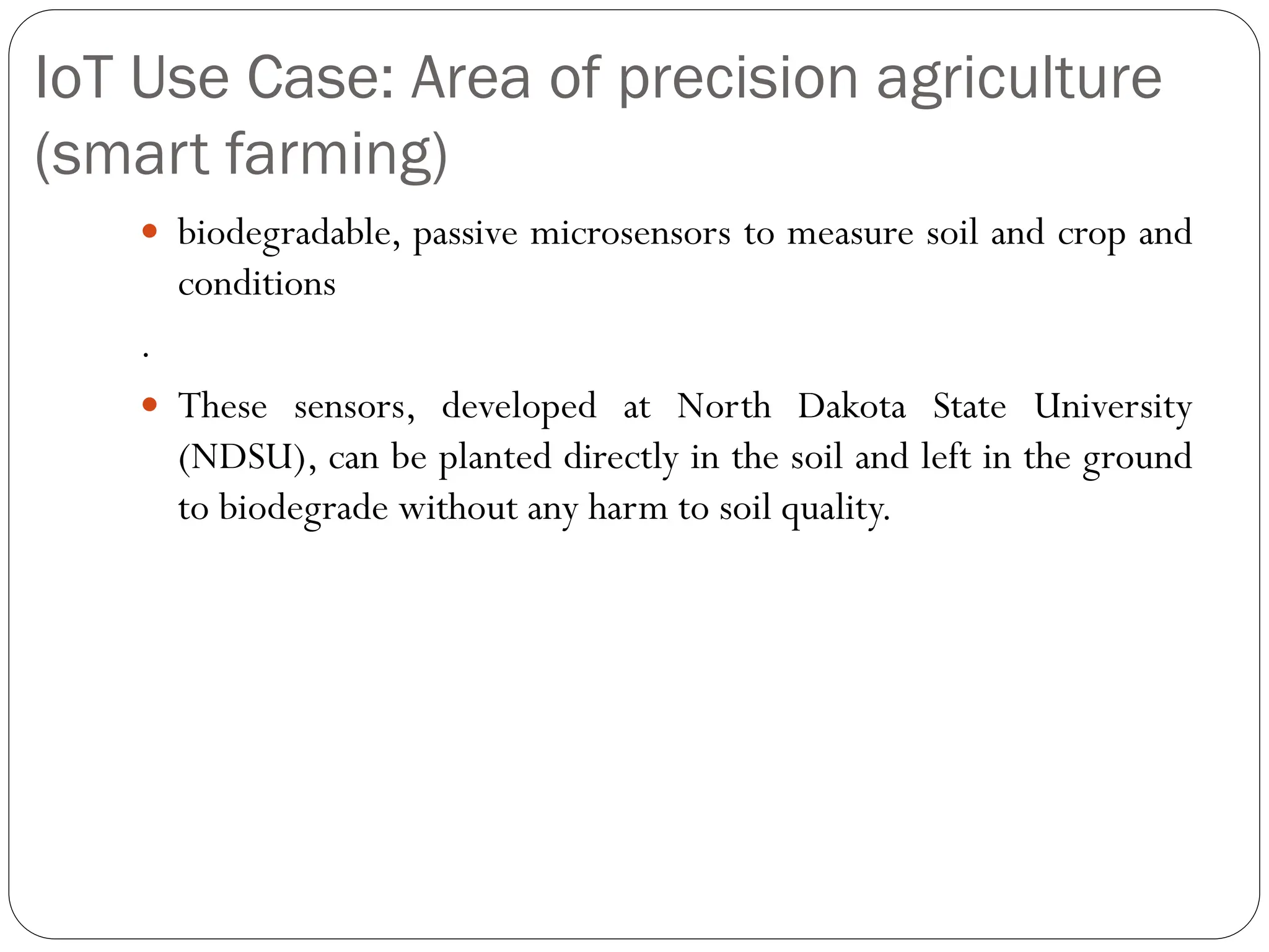 IoT Use Case: Area of precision agriculture
(smart farming)
 biodegradable, passive microsensors to measure soil and crop and
conditions
.
 These sensors, developed at North Dakota State University
(NDSU), can be planted directly in the soil and left in the ground
to biodegrade without any harm to soil quality.
 