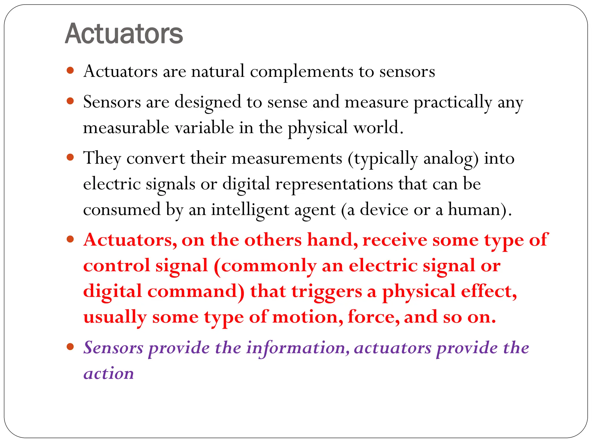 Actuators
 Actuators are natural complements to sensors
 Sensors are designed to sense and measure practically any
measurable variable in the physical world.
 They convert their measurements (typically analog) into
electric signals or digital representations that can be
consumed by an intelligent agent (a device or a human).
 Actuators, on the others hand, receive some type of
control signal (commonly an electric signal or
digital command) that triggers a physical effect,
usually some type of motion, force, and so on.
 Sensors provide the information,actuators provide the
action
 